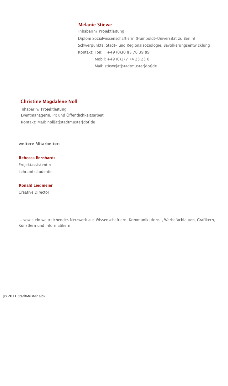 
                                
                                                
                                                Melanie Stiewe
                                                Inhaberin/ Projektleitung
                                                          Diplom Sozialwissenschaftlerin (Humboldt-Universität zu Berlin) 
                                                          Schwerpunkte: Stadt- und Regionalsoziologie, Bevölkerungsentwicklung
                                                          Kontakt: Fon:    +49 (0)30 88 76 39 89
                                                                        Mobil: +49 (0)177 74 23 23 0
                                                                        Mail: stiewe[at]stadtmuster[dot]de




        Christine Magdalene Noll
        Inhaberin/ Projektleitung
          Eventmanagerin, PR und Öffentlichkeitsarbeit
          Kontakt: Mail: noll[at]stadtmuster[dot]de
    

        weitere Mitarbeiter:

        Rebecca Bernhardt
        Projektassistentin
        Lehramtsstudentin

        Ronald Liedmeier
        Creative Director
        www.liedmeier.com
   

        ... sowie ein weitreichendes Netzwerk aus Wissenschaftlern, Kommunikations-, Werbefachleuten, Grafikern,          Künstlern und Informatikern 









(c) 2011 StadtMuster GbR







 

